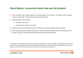 Back to the future 19
Basis Basics: conversion factor bias and ctd problem
If the conversion factor invoicing system was working properly, all the bonds in the basket would be equally
economic to deliver (S(i) = CF(i)*F and future price would equal 100).
Unfortunately this is true only when:
the yield of curve is flat
and equal to the notional coupon (6%)
Any time we are away from this ideal situation, we will have one or more cheapest to deliver securities.
All the cheapest to deliver optionality derives from a fault* in the invoicing system and the CTD phenomenon can
be traced mainly to a bias associated with the mathematics of the conversion factor.
*To overcome the misfunctionality of the conversion factor system in 2006 (Oviedo, “Improving the design of Treasury-Bond future contract”) a
new system has been proposed in literature TRUE NOTIONAL BOND SYSTEM, which would makes all the deliverable bonds equal for any level
of flat curve, while in the CFS this is achieved only at a specific level of yield equal to the notional coupon.
 