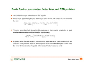 Back to the future 20
Basis Basics: conversion factor bias and CTD problem
⎥
⎦
⎤
⎢
⎣
⎡ −+−−
==
%)6(
*%)6(*5.0*%)6(%)6(
%)6(
)()( 2
i
iii
i
i
i
i
S
CVXTYyMDyS
S
yS
CF
yS
The CTD bond at expiry will minimize the ratio S(i)/CF(i).
Since CF(i) is approximately the price at delivery of bond i on a flat yield curve at 6%, we can rewrite
the ratio:
Therefore which bond will be deliverable, depends on their relative sensitivities to yield
change as expressed by modified duration and convexity.
In general, when yield are below 6% the cheapest to deliver will be the lowest duration bond and
vice versa when yields are above 6% the cheapest to delver bond will be the higher duration bond.
For similar duration bond the cheapest to deliver bond will be the less convex bond.
⎟⎟
⎠
⎞
⎜⎜
⎝
⎛ −+−−
=⎟⎟
⎠
⎞
⎜⎜
⎝
⎛
%)6(
*%)6(*5.0*%)6(
min
)(
min
2
i
ii
i
i
S
CVXTYyMDy
CF
yS
 