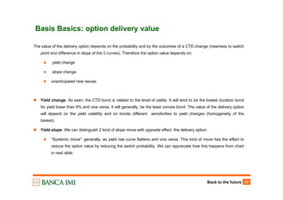 Back to the future 23
Basis Basics: option delivery value
The value of the delivery option depends on the probability and by the outcomes of a CTD change (nearness to switch
point and difference in slope of the 2 curves). Therefore the option value depends on:
yield change
slope change
unanticipated new issues.
Yield change. As seen, the CTD bond is related to the level of yields. It will tend to be the lowest duration bond
for yield lower than 6% and vice versa. It will generally, be the least convex bond. The value of the delivery option
will depend on the yield volatility and on bonds different sensitivities to yield changes (homogeneity of the
basket).
Yield slope. We can distinguish 2 kind of slope move with opposite effect the delivery option.
“Systemic move”: generally, as yield rise curve flattens and vice versa. This kind of move has the effect to
reduce the option value by reducing the switch probability. We can appreciate how this happens from chart
in next slide.
 