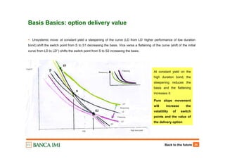 Back to the future 26
Basis Basics: option delivery value
Unsystemic move: at constant yield a steepening of the curve (LD from LD’ higher performance of low duration
bond) shift the switch point from S to S1 decreasing the basis. Vice versa a flattening of the curve (shift of the initial
curve from LD to LD’’) shifts the switch point from S to S2 increasing the basis.
At constant yield on the
high duration bond, the
steepening reduces the
basis and the flattening
increases it.
Pure slope movement
will increase the
volatitlity of switch
points and the value of
the delivery option
 
