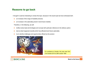 Back to the future 2
Reasons to go back
I thought it could be interesting to review this topic, because in the recent past we have witnessed both:
an increase of the range of tradable products;
an increase in the optionality priced in bond future markets.
Therefore, in the following, we will:
briefly review basis terminologies and concept with particular reference to the delivery option;
look at what happened recently which has affected bond future optionality;
try to identify challenges and opportunities offered by the product.
For avoidance of doubts, the jump was from
21st October 2015 to 26th october 1985
 