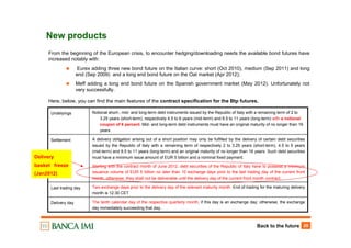 Back to the future 29
New products
From the beginning of the European crisis, to encounter hedging/downloading needs the available bond futures have
increased notably with:
Eurex adding three new bond future on the Italian curve: short (Oct 2010), medium (Sep 2011) and long
end (Sep 2009) and a long end bond future on the Oat market (Apr 2012);
Meff adding a long end bond future on the Spanish government market (May 2012). Unfortunately not
very successfully.
Here, below, you can find the main features of the contract specification for the Btp futures.
Two exchange days prior to the delivery day of the relevant maturity month. End of trading for the maturing delivery
month is 12:30 CET
Last trading day
The tenth calendar day of the respective quarterly month, if this day is an exchange day; otherwise, the exchange
day immediately succeeding that day.
Delivery day
A delivery obligation arising out of a short position may only be fulfilled by the delivery of certain debt securities
issued by the Republic of Italy with a remaining term of respectively 2 to 3.25 years (short-term), 4.5 to 6 years
(mid-term) and 8.5 to 11 years (long-term) and an original maturity of no longer than 16 years. Such debt securities
must have a minimum issue amount of EUR 5 billion and a nominal fixed payment.
Starting with the contract month of June 2012, debt securities of the Republic of Italy have to possess a minimum
issuance volume of EUR 5 billion no later than 10 exchange days prior to the last trading day of the current front
month, otherwise, they shall not be deliverable until the delivery day of the current front month contract.
Settlement
Notional short-, mid- and long-term debt instruments issued by the Republic of Italy with a remaining term of 2 to
3.25 years (short-term), respectively 4.5 to 6 years (mid-term) and 8.5 to 11 years (long-term) with a notional
coupon of 6 percent. Mid- and long-term debt instruments must have an original maturity of no longer than 16
years.
Undelyings
Delivery
basket freeze
(Jan2012)
 