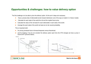 Back to the future 35
Opportunities & challenges: how to value delivery option
The first challenge is to be able to price the delivery option. At this aim 4 steps are necessary.
Have a precise idea of deliverable bonds forward distribution and of the way to model it (1-2 factor model).
Calculate for each state of the world the ctd and the implied future price.
Calculate the value of the net basis for each deliverable in each state of the world.
Average the each state of the world net basis by its risk neutral probability.
This is important both:
for pricing (evaluate future richness/cheapness versus theoretical)
and for hedging. If we do not consider the delivery option each time the CTD changes we have a jump in
future DV01 (pictures below).
 