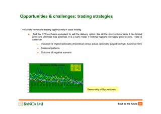 Back to the future 36
Opportunities & challenges: trading strategies
We briefly review the trading opportunities in basis trading.
Sell the CTD net basis equivalent to sell the delivery option: like all the short options trade it has limited
profit and unlimited loss potential. It is a carry trade: if nothing happens net basis goes to zero. Trade is
based on:
Valuation of implicit optionality (theoretical versus actual, optionality judged too high, future too rich)
Seasonal patterns
Outcome of negative scenario
Net basis in 10y Btp contract
-0.8
-0.6
-0.4
-0.2
0
0.2
0.4
0.6
0.8
1
1.2
1.4
29-Sep-12
01-Oct-12
03-Oct-12
05-Oct-12
07-Oct-12
09-Oct-12
11-Oct-12
13-Oct-12
15-Oct-12
17-Oct-12
19-Oct-12
21-Oct-12
23-Oct-12
25-Oct-12
27-Oct-12
29-Oct-12
31-Oct-12
02-Nov-12
04-Nov-12
06-Nov-12
08-Nov-12
10-Nov-12
12-Nov-12
14-Nov-12
16-Nov-12
18-Nov-12
20-Nov-12
22-Nov-12
24-Nov-12
26-Nov-12
28-Nov-12
30-Nov-12
02-Dec-12
04-Dec-12
06-Dec-12
08-Dec-12
ikz9 ikh10
ikm10 iku10
ikz10 ikh11
ikm11 iku11
ikz11 ikh2
ikm2
Seasonality of Btp net basis
 