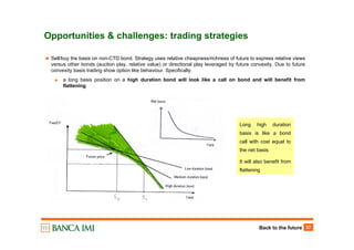 Back to the future 37
Opportunities & challenges: trading strategies
Sell/buy the basis on non-CTD bond. Strategy uses relative cheapness/richness of future to express relative views
versus other bonds (auction play, relative value) or directional play leveraged by future convexity. Due to future
convexity basis trading show option like behaviour. Specifically:
a long basis position on a high duration bond will look like a call on bond and will benefit from
flattening
Long high duration
basis is like a bond
call with cost equal to
the net basis.
It will also benefit from
flattening
 