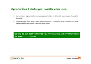 Back to the future 42
Opportunities & challenges: possible other uses.
Use bond future to get prices for new issues expected to be in the deliverable basket (as was the case for
Btp Nov22)
Volatility arbitrage. Given delivery option valuation framework it is possible to gather information from future
market on volatility and compare it with bond option market.
WE WILL DO OUR BEST TO PROVIDE YOU WITH ANALYSIS AND OPPORTUNITIES IN
THE NEXT.................. FUTURE
 