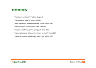 Back to the future 43
Bibliography
“The treasury bond basis”, 3° edition, Burghardt.
“The future bond basis”, 2° edition, Choudhry
““Basis evaluation in bond future markets”, Corielli & Rindi 1995
Understanding US treasury futures”, CME publication
“European bond futures guide”, JpMorgan, F. Bassi 2006
“Improving the design of treasury bond future contracts”, Oviedo 2003
“Valuing bond futures and the quality option”, Carr & Chen 1997
 