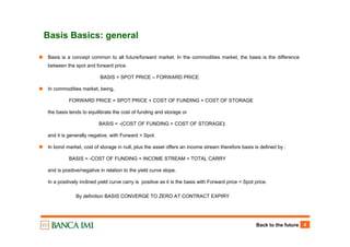 Back to the future 4
Basis Basics: general
Basis is a concept common to all future/forward market. In the commodities market, the basis is the difference
between the spot and forward price.
BASIS = SPOT PRICE – FORWARD PRICE
In commodities market, being,
FORWARD PRICE = SPOT PRICE + COST OF FUNDING + COST OF STORAGE
the basis tends to equilibrate the cost of funding and storage or
BASIS = -(COST OF FUNDING + COST OF STORAGE)‫‏‬
and it is generally negative, with Forward > Spot.
In bond market, cost of storage in null, plus the asset offers an income stream therefore basis is defined by :
BASIS = -COST OF FUNDING + INCOME STREAM = TOTAL CARRY
and is positive/negative in relation to the yield curve slope.
In a positively inclined yield curve carry is positive as it is the basis with Forward price < Spot price.
By definition BASIS CONVERGE TO ZERO AT CONTRACT EXPIRY
 