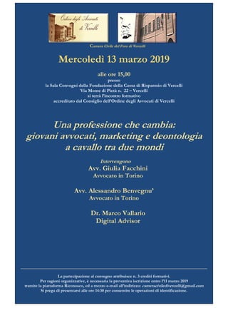 Camera Civile del Foro di Vercelli
Mercoledì 13 marzo 2019
alle ore 15,00
presso
la Sala Convegni della Fondazione della Cassa di Risparmio di Vercelli
Via Monte di Pietà n. 22 – Vercelli
si terrà l’incontro formativo
accreditato dal Consiglio dell’Ordine degli Avvocati di Vercelli
Una professione che cambia:
giovani avvocati, marketing e deontologia
a cavallo tra due mondi
Intervengono
Avv. Giulia Facchini
Avvocato in Torino
Avv. Alessandro Benvegnu’
Avvocato in Torino
Dr. Marco Vallario
Digital Advisor
___________________________________________________________________________
La partecipazione al convegno attribuisce n. 3 crediti formativi.
Per ragioni organizzative, è necessaria la preventiva iscrizione entro l’11 marzo 2019
tramite la piattaforma Riconosco, ed a mezzo e-mail all’indirizzo: cameraciviledivercelli@gmail.com
Si prega di presentarsi alle ore 14:30 per consentire le operazioni di identificazione.
 