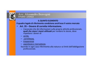 IL QUINTO ELEMENTO
Il quadro legale di riferimento condiziona anch’esso il vostro mercato
• Art. 35 – Dovere di corretta informazione.• Art. 35 – Dovere di corretta informazione.
– L’avvocato che dà informazioni sulla propria attività professionale,
quali che siano i mezzi utilizzati per rendere le stesse, deve
rispettare i doveri dirispettare i doveri di
– verità,
– correttezza,
– trasparenza– trasparenza
– segretezza e riservatezza,
facendo in ogni caso riferimento alla natura e ai limiti dell’obbligazione
professionale.professionale.
 