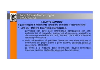 IL QUINTO ELEMENTO
Il quadro legale di riferimento condiziona anch’esso il vostro mercato
• Art. 35 – Dovere di corretta informazione.• Art. 35 – Dovere di corretta informazione.
– L’avvocato non deve dare informazioni comparative con altri
professionisti né equivoche, ingannevoli, denigratorie, suggestive o
che contengano riferimenti a titoli, funzioni o incarichi non inerentiche contengano riferimenti a titoli, funzioni o incarichi non inerenti
l’attività professionale
– Nelle informazioni al pubblico l’avvocato non deve indicare il
nominativo dei propri clienti o parti assistite, ancorché questi vinominativo dei propri clienti o parti assistite, ancorché questi vi
consentano. CFR GDPR
– Le forme e le modalità delle informazioni devono comunque
rispettare i principi di dignità e decoro della professionerispettare i principi di dignità e decoro della professione
 