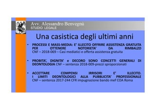 Una casistica degli ultimi anni
• PROCESSI E MASS-MEDIA: E’ ILLECITO OFFRIRE ASSISTENZA GRATUITA• PROCESSI E MASS-MEDIA: E’ ILLECITO OFFRIRE ASSISTENZA GRATUITA
PER OTTENERE NOTORIETA’ DA RIMBALZO
CNF – 2018-069 – Casi mediatici e offerta assistenza gratuita
• PROBITA’, DIGNITA’ e DECORO SONO CONCETTI GENERALI DI
DEONTOLOGIA CNF – sentenza 2018-009-prezzi sproporzionati
• ACCETTARE COMPENSI IRRISORI E’ ILLECITO.
I LIMITI DEONTOLOGICI ALLA PUBBLICITA’ PROFESSIONALE
CNF – sentenza 2017-244 CFR impugnazione bando mef COA RomaCNF – sentenza 2017-244 CFR impugnazione bando mef COA Roma
 