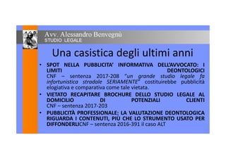 Una casistica degli ultimi anni
• SPOT NELLA PUBBLICITA’ INFORMATIVA DELL’AVVOCATO: I• SPOT NELLA PUBBLICITA’ INFORMATIVA DELL’AVVOCATO: I
LIMITI DEONTOLOGICI
CNF – sentenza 2017-208 “un grande studio legale fa
infortunistica stradale SERIAMENTE” costituirebbe pubblicità
CNF – sentenza 2017-208 “un grande studio legale fa
infortunistica stradale SERIAMENTE” costituirebbe pubblicità
elogiativa e comparativa come tale vietata.
• VIETATO RECAPITARE BROCHURE DELLO STUDIO LEGALE AL
DOMICILIO DI POTENZIALI CLIENTI
VIETATO RECAPITARE BROCHURE DELLO STUDIO LEGALE AL
DOMICILIO DI POTENZIALI CLIENTI
CNF – sentenza 2017-203
• PUBBLICITÀ PROFESSIONALE: LA VALUTAZIONE DEONTOLOGICA
RIGUARDA I CONTENUTI, PIÙ CHE LO STRUMENTO USATO PER
• PUBBLICITÀ PROFESSIONALE: LA VALUTAZIONE DEONTOLOGICA
RIGUARDA I CONTENUTI, PIÙ CHE LO STRUMENTO USATO PER
DIFFONDERLICNF – sentenza 2016-391 il caso ALT
 