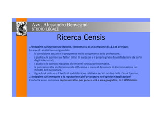 Ricerca Censis
1) Indagine sull’avvocatura italiana, condotta su di un campione di 11.338 avvocati:
Le aree di analisi hanno riguardato:
- la condizione attuale e le prospettive nello svolgimento della professione,
- i giudizi e le opinioni sui fattori critici di successo e il proprio grado di soddisfazione da parte- i giudizi e le opinioni sui fattori critici di successo e il proprio grado di soddisfazione da parte
degli intervistati,
- i giudizi e le opinioni riguardo alle recenti innovazioni normative,
- le percezioni che si riferiscono alla diffusione o meno di fenomeni di discriminazione nel
mondo dell’avvocatura,mondo dell’avvocatura,
- il grado di utilizzo e il livello di soddisfazione relativi ai servizi on-line della Cassa Forense;
2) Indagine sull’immagine e la reputazione dell’avvocatura nell’opinione degli italiani
Condotta su un campione rappresentativo per genere, età e area geografica, di 1.000 italiani.
 