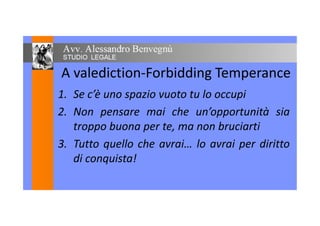 A valediction-Forbidding Temperance
1. Se c’è uno spazio vuoto tu lo occupi1. Se c’è uno spazio vuoto tu lo occupi
2. Non pensare mai che un’opportunità sia2. Non pensare mai che un’opportunità sia
troppo buona per te, ma non bruciarti
3. Tutto quello che avrai… lo avrai per diritto3. Tutto quello che avrai… lo avrai per diritto
di conquista!di conquista!
 