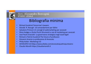 Bibliografia minima
• Richard Susskind-Tomorrow’s lawyers• Richard Susskind-Tomorrow’s lawyers
• Donald. R. Keough- 10 comandamenti per fallire
• Salvatore Primceri-21 consigli di webmarketing per avvocati
• Silvia Hodges e Giulia Picchi-Strumenti e casi di marketing per avvocati• Silvia Hodges e Giulia Picchi-Strumenti e casi di marketing per avvocati
• José Paulo Graciotti- La governance strategica negli studi legali
• Richard e Patrick Susskind-The future of profession
• Giovanni Anania-La professione di Avvocato• Giovanni Anania-La professione di Avvocato
• Philip Kotler- Marketing 4.0
• AVVOCATO 4.0-https://www.altalex.com/avvocatoquattropuntozero
• Claudia Morelli-https://claudiamorelli.it• Claudia Morelli-https://claudiamorelli.it
 
