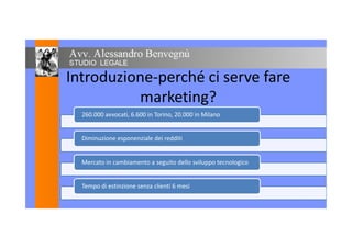 Introduzione-perché ci serve fareIntroduzione-perché ci serve fare
marketing?marketing?
260.000 avvocati, 6.600 in Torino, 20.000 in Milano
Diminuzione esponenziale dei redditi
Mercato in cambiamento a seguito dello sviluppo tecnologico
Tempo di estinzione senza clienti 6 mesi
 
