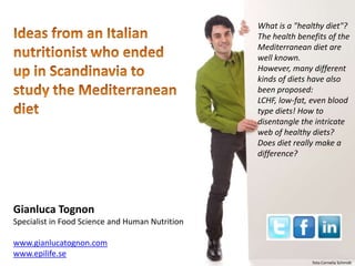 Gianluca Tognon
Specialist in Food Science and Human Nutrition
www.gianlucatognon.com
www.epilife.se
What is a "healthy diet"?
The health benefits of the
Mediterranean diet are
well known.
However, many different
kinds of diets have also
been proposed:
LCHF, low-fat, even blood
type diets! How to
disentangle the intricate
web of healthy diets?
Does diet really make a
difference?
foto Cornelia Schmidt
 