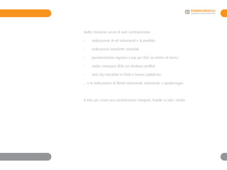 Inoltre forniamo servizi di web communication
-	 realizzazione di siti istituzionali e di prodotto
- 	 realizzazioni newsletter aziendali
-	 posizionamento organico e pay per click sui motori di ricerca
-	 studio campagne DEM con database profilati
-	 web clip interattive in Flash e banner pubblicitari
... e la realizzazione di filmati istituzionali, redazionali, e speakeraggio
Il tutto per creare una comunicazione integrata, fruibile su tutti i media
 