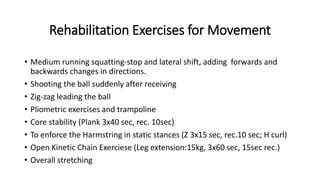 Rehabilitation Exercises for Movement
• Medium running squatting-stop and lateral shift, adding forwards and
backwards changes in directions.
• Shooting the ball suddenly after receiving
• Zig-zag leading the ball
• Pliometric exercises and trampoline
• Core stability (Plank 3x40 sec, rec. 10sec)
• To enforce the Harmstring in static stances (Z 3x15 sec, rec.10 sec; H curl)
• Open Kinetic Chain Exerciese (Leg extension:15kg, 3x60 sec, 15sec rec.)
• Overall stretching
 