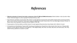 References
• Objective evaluation of anterior knee laxity; comparison of the KT-1000 and GNRBarthrometers, Michel Collette • Julie Courville • Marc
Forton • Bertrand Gagnie`re, Knee surg Sport Traumatol Arthrosc, 2011.
• Knee extension and flexion muscle power after anterior cruciate ligament reconstruction with patellar tendon graft or hamstring tendons
graft: a cross-sectional comparison 3 years post surgery, Eva Ageberg Æ Harald P. Roos Æ Karin Gra¨vare Silbernagel Æ Roland Thomee´ Æ
Ewa M. Roos, Knee Surg Sports Traumatol Arthrosc (2009) 17:162–169
• Proprioception of the Knee Before and After Anterior Cruciate Ligament Reconstruction; Bruce Reider, M.D., Michel A. Arcand
• A Comprehensive Rehabilitation Program With Quadriceps Strengthening in Closed Versus Open Kinetic Chain Exercise in Patients With
Anterior Cruciate Ligament Deficiency; Sofi Tagesson,*† RPT, Birgitta Öberg,† RPT, PhD, Lars Good,‡ MD, PhD, and Joanna Kvist,† RPT, PhD;
AJSM PreView, published on October 16, 2007.
 