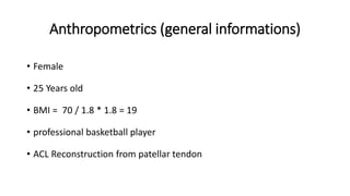 Anthropometrics (general informations)
• Female
• 25 Years old
• BMI = 70 / 1.8 * 1.8 = 19
• professional basketball player
• ACL Reconstruction from patellar tendon
 