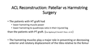 ACL Reconstruction: Patellar vs Harmstring
Surgery
• The patients with HT graft had
• lower hamstring muscle power
• lower hamstring to quadriceps ratio in their injured leg
than the patients with PT graft. (Eva Ageberg Æ Harald P. Roos et Al.)
• The hamstring muscles play a major role in preventing or decreasing
anterior and rotatory displacement of the tibia relative to the femur
 