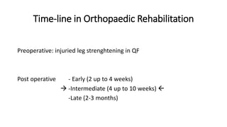 Time-line in Orthopaedic Rehabilitation
Preoperative: injuried leg strenghtening in QF
Post operative - Early (2 up to 4 weeks)
 -Intermediate (4 up to 10 weeks) 
-Late (2-3 months)
 