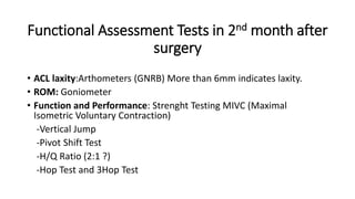 Functional Assessment Tests in 2nd month after
surgery
• ACL laxity:Arthometers (GNRB) More than 6mm indicates laxity.
• ROM: Goniometer
• Function and Performance: Strenght Testing MIVC (Maximal
Isometric Voluntary Contraction)
-Vertical Jump
-Pivot Shift Test
-H/Q Ratio (2:1 ?)
-Hop Test and 3Hop Test
 