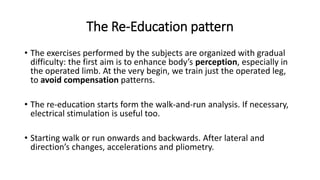 The Re-Education pattern
• The exercises performed by the subjects are organized with gradual
difficulty: the first aim is to enhance body’s perception, especially in
the operated limb. At the very begin, we train just the operated leg,
to avoid compensation patterns.
• The re-education starts form the walk-and-run analysis. If necessary,
electrical stimulation is useful too.
• Starting walk or run onwards and backwards. After lateral and
direction’s changes, accelerations and pliometry.
 