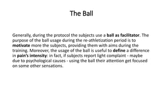 The Ball
Generally, during the protocol the subjects use a ball as facilitator. The
purpose of the ball usage during the re-athletization period is to
motivate more the subjects, providing them with aims during the
training. Moreover, the usage of the ball is useful to define a difference
in pain’s intensity: in fact, if subjects report light complaint - maybe
due to psychological causes - using the ball their attention get focused
on some other sensations.
 