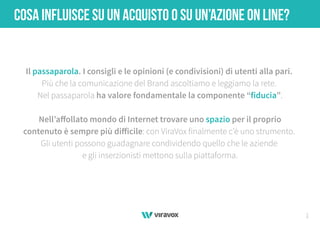 1
COSA INFLUISCE SU UN ACQUISTO O SU UN’AZIONE ON LINE?
Il passaparola. I consigli e le opinioni (e condivisioni) di utenti alla pari.
Più che la comunicazione del Brand ascoltiamo e leggiamo la rete.
Nel passaparola ha valore fondamentale la componente “fiducia”.
Nell’aﬀollato mondo di Internet trovare uno spazio per il proprio
contenuto è sempre più diﬀicile: con ViraVox finalmente c’è uno strumento.
Gli utenti possono guadagnare condividendo quello che le aziende
e gli inserzionisti mettono sulla piattaforma.
 