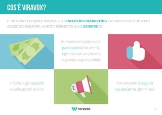 2
COS’È VIRAVOX?
E' UNA PIATTAFORMA BASATA SULL'INFLUENCE MARKETING CHE METTE IN CONTATTO
AZIENDE E PERSONE. QUESTO PERMETTE ALLE AZIENDE DI:
Influire sugli acquisti
e sulle azioni online
Aumentare il potere del
passaparola tra utenti,
ognuno con un piccolo
o grande seguito online
Far crescere il seguito
sui social da utenti reali
 
