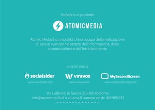 www.socialsider.com www.viravox.com www.mysecondscreen.com
Atomic Media è una società che si occupa della realizzazione
di servizi avanzati nel settore dell’informazione, della
comunicazione e dell’intrattenimento
ViraVox è un prodotto
Via Ludovico di Savoia 2/B, 00185 Roma
info@atomicmedia.it o chiama il numero verde 800 969 833
I NOSTRI SERVIZI
 