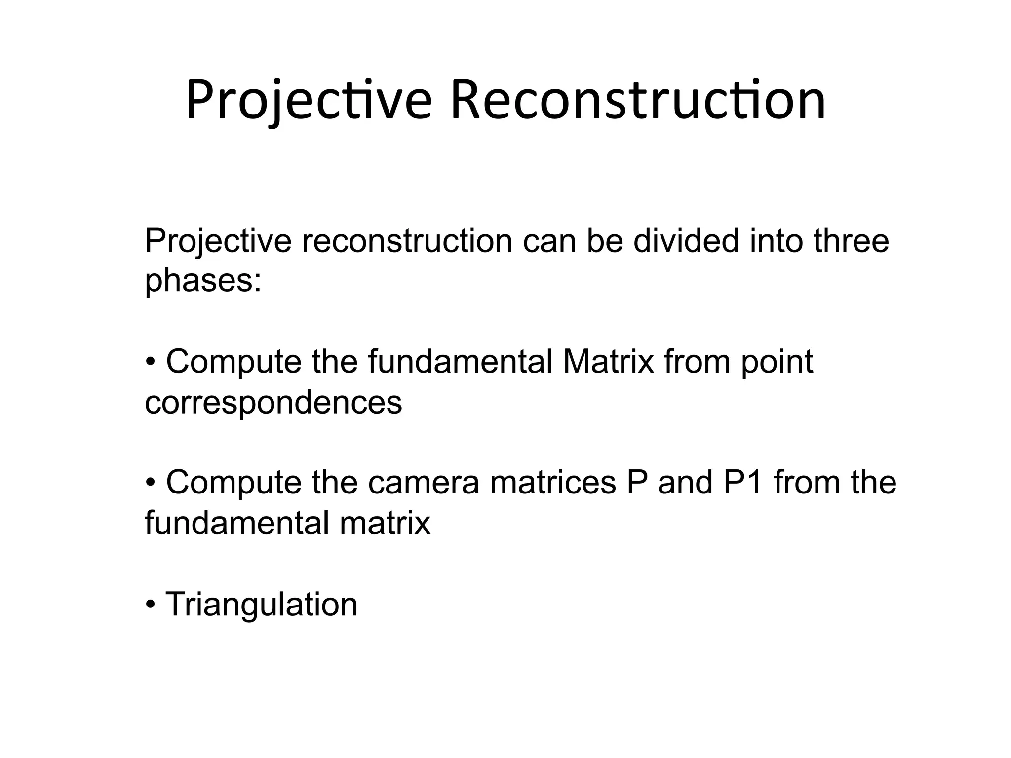 Projec-ve	
  Reconstruc-on	
  
Projective reconstruction can be divided into three
phases:
• Compute the fundamental Matrix from point
correspondences
• Compute the camera matrices P and P1 from the
fundamental matrix
• Triangulation
	
  
	
  
 