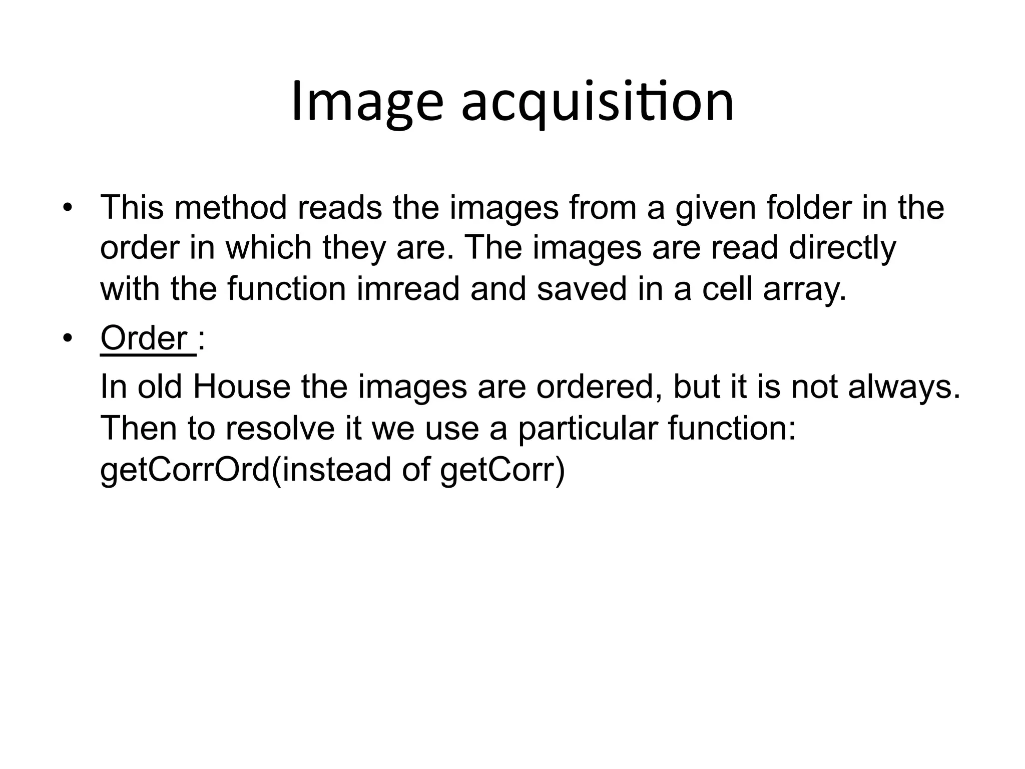 Image	
  acquisi-on	
  
•  This method reads the images from a given folder in the
order in which they are. The images are read directly
with the function imread and saved in a cell array.
•  Order :
In old House the images are ordered, but it is not always.
Then to resolve it we use a particular function:
getCorrOrd(instead of getCorr)
 
