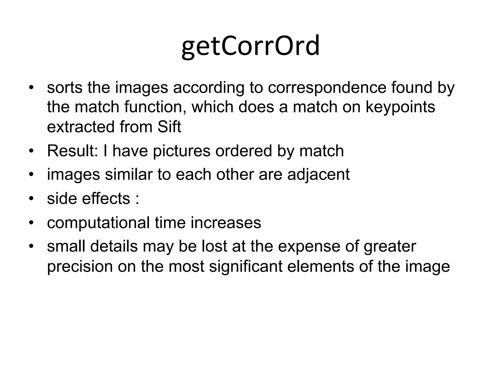 getCorrOrd	
  
•  sorts the images according to correspondence found by
the match function, which does a match on keypoints
extracted from Sift
•  Result: I have pictures ordered by match
•  images similar to each other are adjacent
•  side effects :
•  computational time increases
•  small details may be lost at the expense of greater
precision on the most significant elements of the image
	
  
 