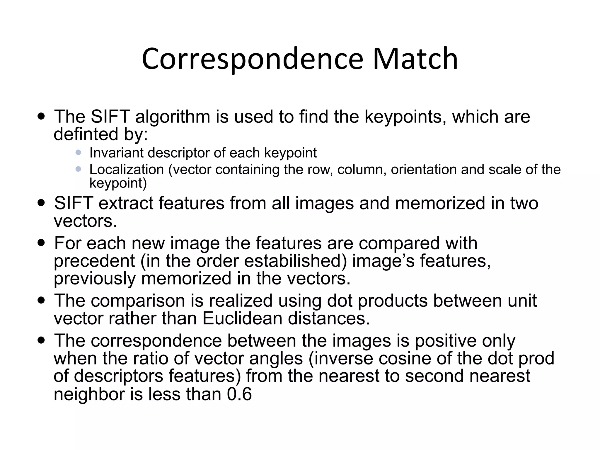 Correspondence	
  Match	
  
—  The SIFT algorithm is used to find the keypoints, which are
definted by:
—  Invariant descriptor of each keypoint
—  Localization (vector containing the row, column, orientation and scale of the
keypoint)
—  SIFT extract features from all images and memorized in two
vectors.
—  For each new image the features are compared with
precedent (in the order estabilished) image’s features,
previously memorized in the vectors.
—  The comparison is realized using dot products between unit
vector rather than Euclidean distances.
—  The correspondence between the images is positive only
when the ratio of vector angles (inverse cosine of the dot prod
of descriptors features) from the nearest to second nearest
neighbor is less than 0.6
	
  
 
