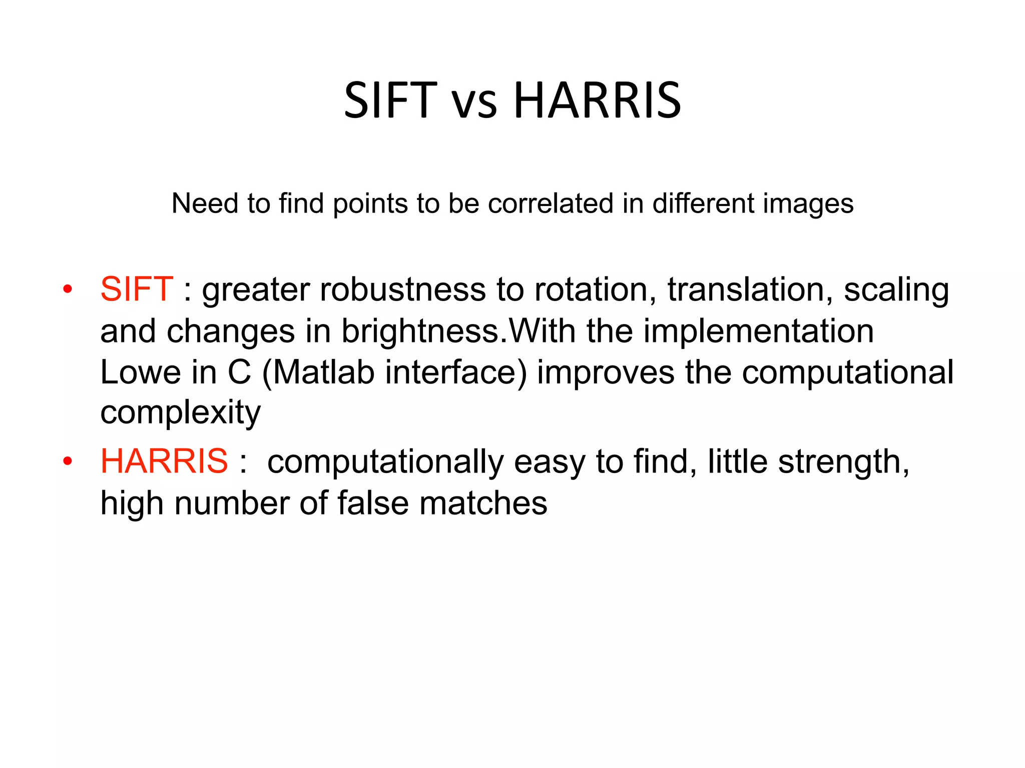 SIFT	
  vs	
  HARRIS	
  
Need to find points to be correlated in different images
•  SIFT : greater robustness to rotation, translation, scaling
and changes in brightness.With the implementation
Lowe in C (Matlab interface) improves the computational
complexity
•  HARRIS : computationally easy to find, little strength,
high number of false matches
 
