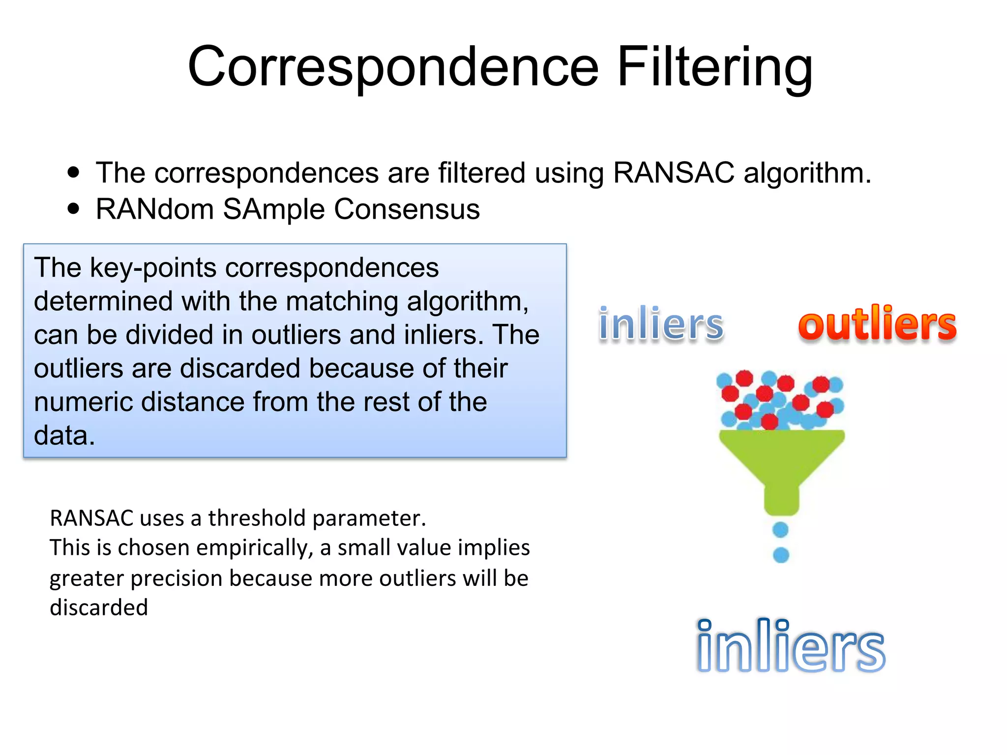 Correspondence Filtering
—  The correspondences are filtered using RANSAC algorithm.
—  RANdom SAmple Consensus
	
  The key-points correspondences
determined with the matching algorithm,
can be divided in outliers and inliers. The
outliers are discarded because of their
numeric distance from the rest of the
data.
RANSAC	
  uses	
  a	
  threshold	
  parameter.	
  
This	
  is	
  chosen	
  empirically,	
  a	
  small	
  value	
  implies	
  
greater	
  precision	
  because	
  more	
  outliers	
  will	
  be	
  
discarded	
  
 