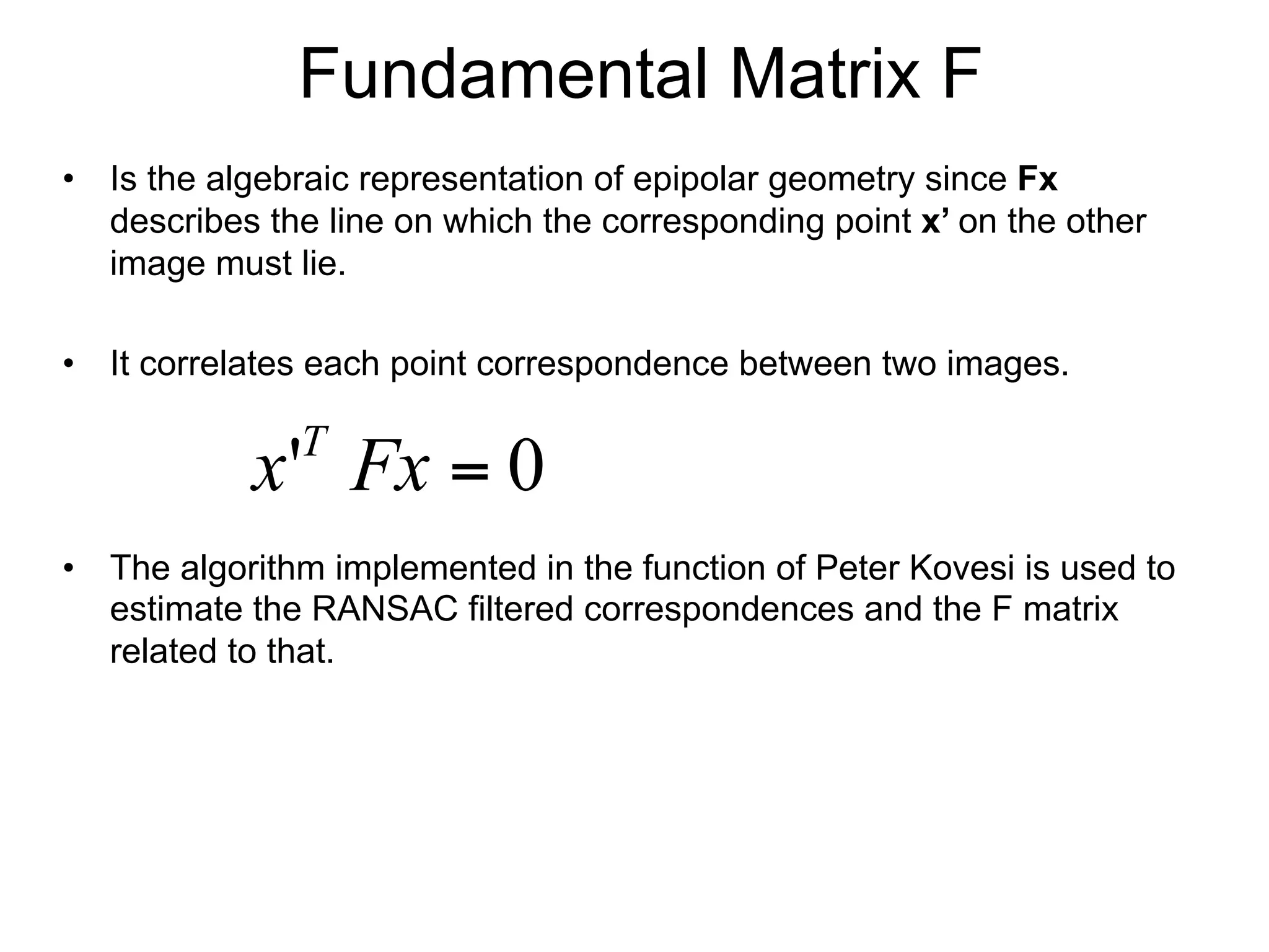 Fundamental Matrix F
•  Is the algebraic representation of epipolar geometry since Fx
describes the line on which the corresponding point x’ on the other
image must lie.
•  It correlates each point correspondence between two images.
•  The algorithm implemented in the function of Peter Kovesi is used to
estimate the RANSAC filtered correspondences and the F matrix
related to that.
0' =Fxx T
 