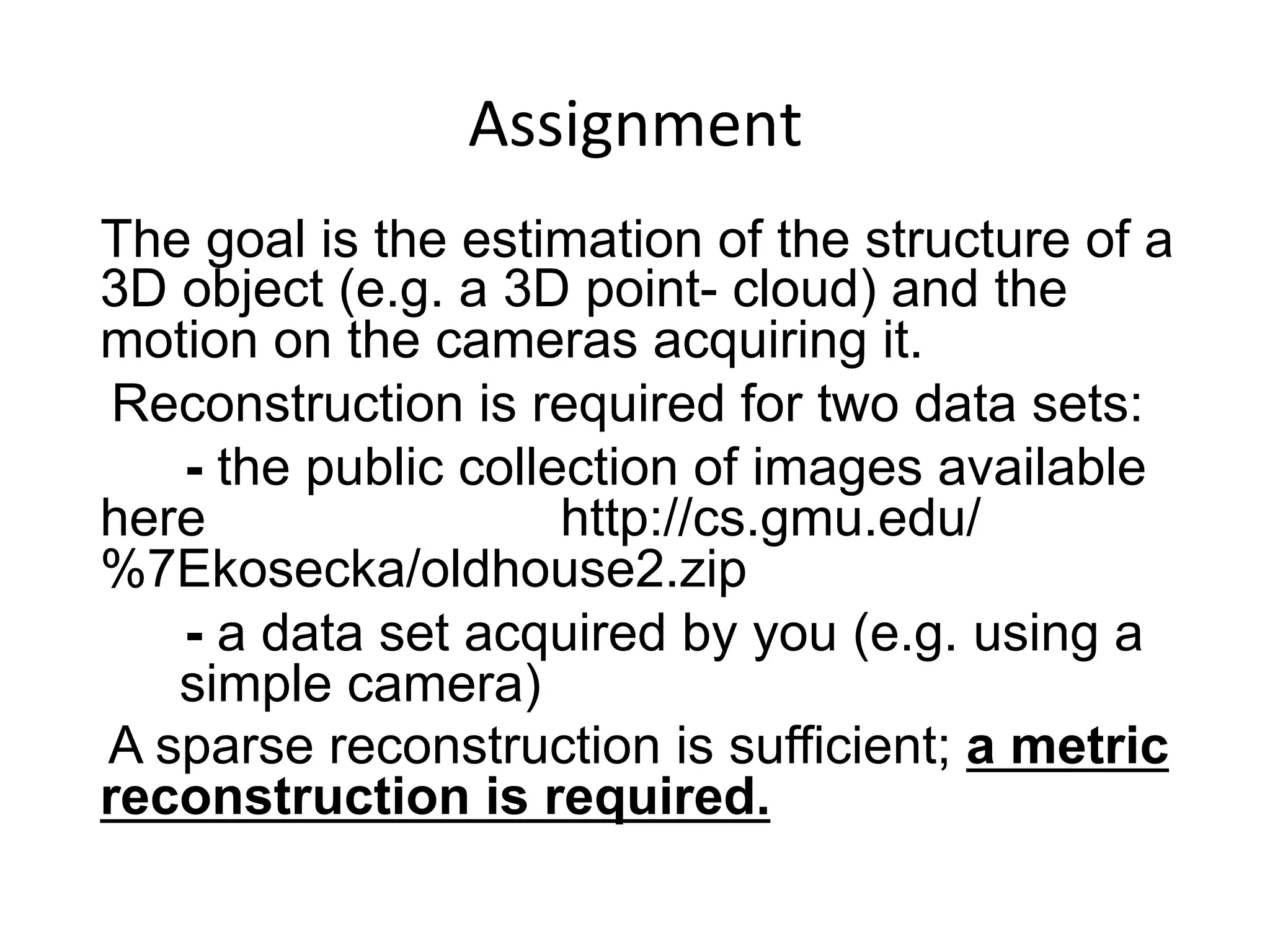 Assignment	
  
	
  	
  	
  	
  The goal is the estimation of the structure of a
3D object (e.g. a 3D point- cloud) and the
motion on the cameras acquiring it.
Reconstruction is required for two data sets:
- the public collection of images available
here http://cs.gmu.edu/
%7Ekosecka/oldhouse2.zip
- a data set acquired by you (e.g. using a
simple camera)
A sparse reconstruction is sufficient; a metric
reconstruction is required.
 