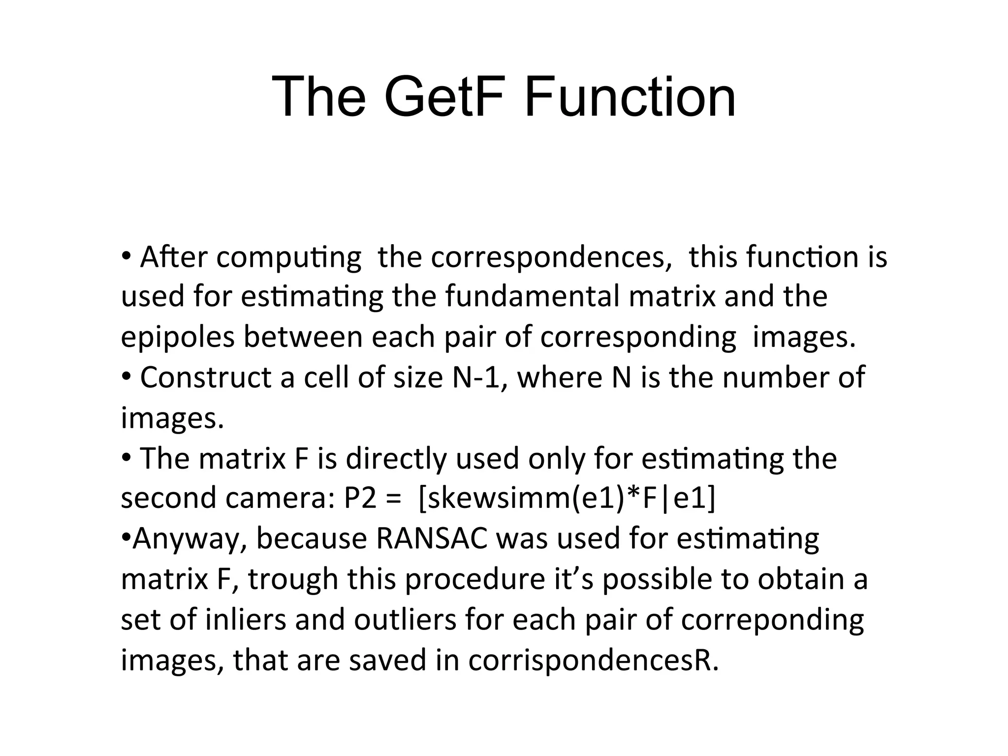 The GetF Function
• 	
  AGer	
  compu-ng	
  	
  the	
  correspondences,	
  	
  this	
  func-on	
  is	
  
used	
  for	
  es-ma-ng	
  the	
  fundamental	
  matrix	
  and	
  the	
  
epipoles	
  between	
  each	
  pair	
  of	
  corresponding	
  	
  images.	
  
• 	
  Construct	
  a	
  cell	
  of	
  size	
  N-­‐1,	
  where	
  N	
  is	
  the	
  number	
  of	
  
images.	
  
• 	
  The	
  matrix	
  F	
  is	
  directly	
  used	
  only	
  for	
  es-ma-ng	
  the	
  
second	
  camera:	
  P2	
  =	
  	
  [skewsimm(e1)*F|e1]	
  
• Anyway,	
  because	
  RANSAC	
  was	
  used	
  for	
  es-ma-ng	
  
matrix	
  F,	
  trough	
  this	
  procedure	
  it’s	
  possible	
  to	
  obtain	
  a	
  
set	
  of	
  inliers	
  and	
  outliers	
  for	
  each	
  pair	
  of	
  correponding	
  
images,	
  that	
  are	
  saved	
  in	
  corrispondencesR.	
  
 