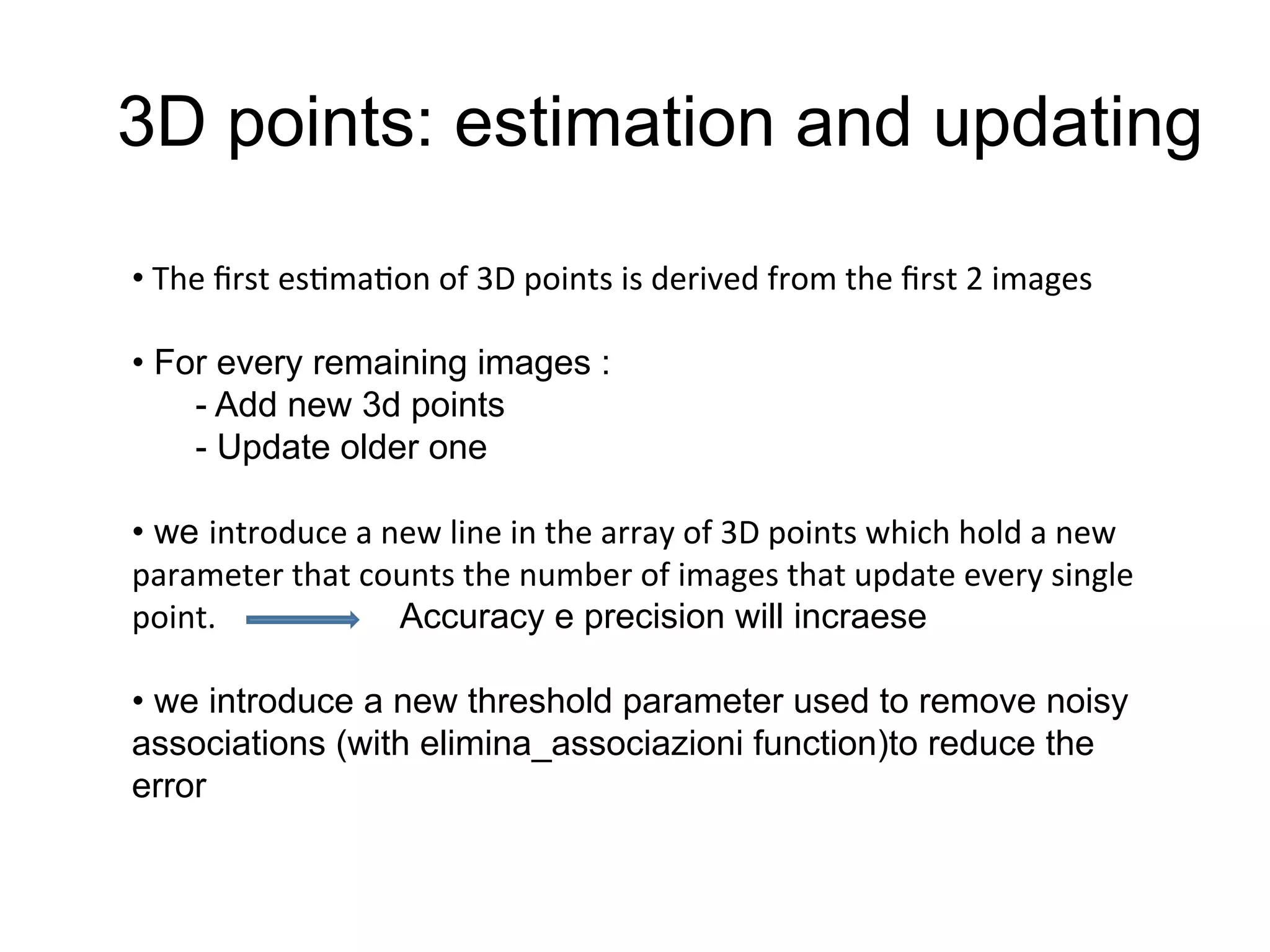 3D points: estimation and updating
• 	
  The	
  ﬁrst	
  es-ma-on	
  of	
  3D	
  points	
  is	
  derived	
  from	
  the	
  ﬁrst	
  2	
  images	
  
	
  
• For every remaining images :
- Add new 3d points
- Update older one
• we introduce	
  a	
  new	
  line	
  in	
  the	
  array	
  of	
  3D	
  points	
  which	
  hold	
  a	
  new	
  
parameter	
  that	
  counts	
  the	
  number	
  of	
  images	
  that	
  update	
  every	
  single	
  
point.	
  	
  	
  	
  	
  	
  	
  	
  	
  	
  	
  	
  	
  	
  	
  	
  	
  	
  	
  	
  	
  	
  	
  Accuracy e precision will incraese
• we introduce a new threshold parameter used to remove noisy
associations (with elimina_associazioni function)to reduce the
error
 