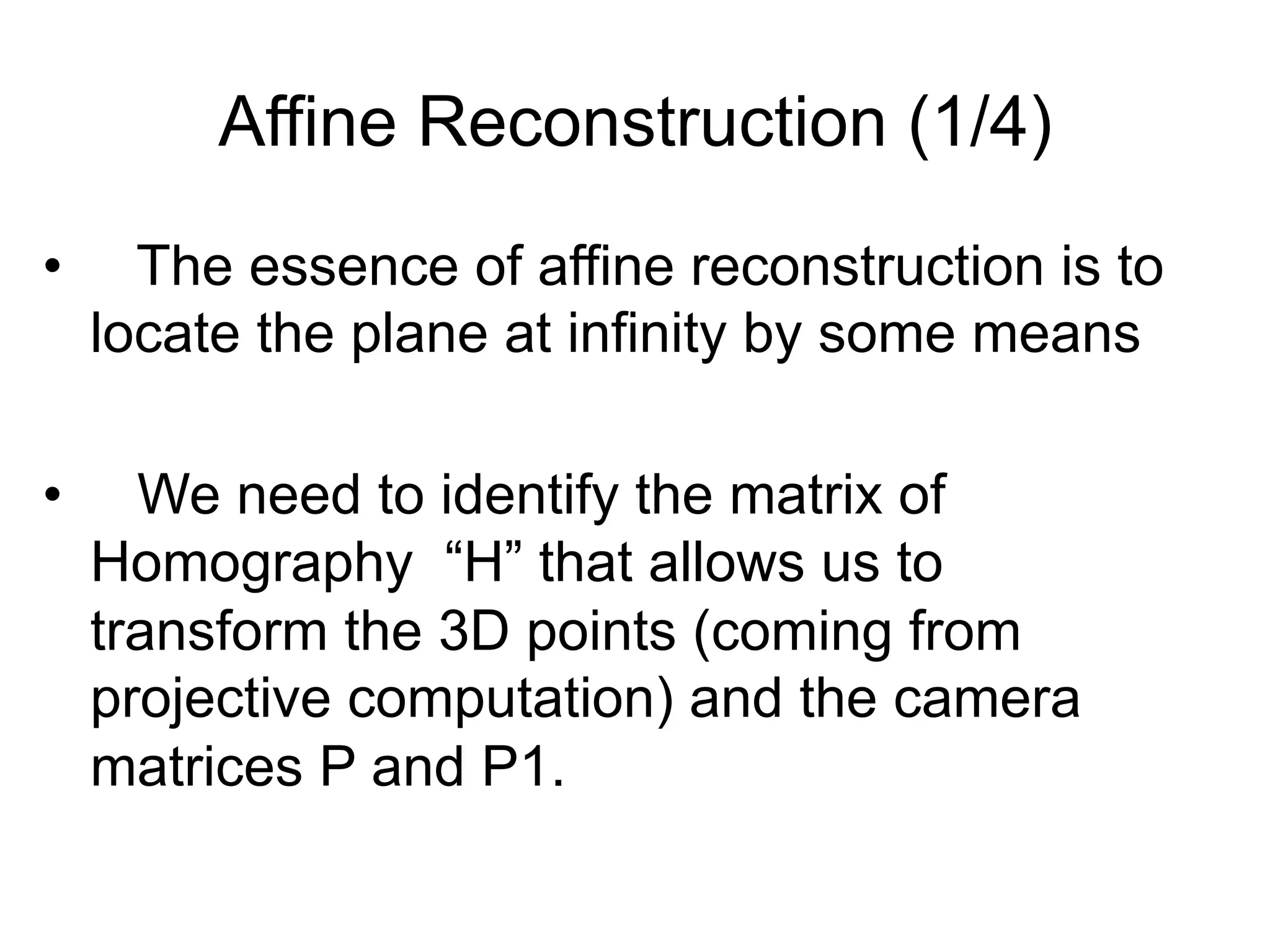 Affine Reconstruction (1/4)
•  The essence of affine reconstruction is to
locate the plane at infinity by some means
•  We need to identify the matrix of
Homography “H” that allows us to
transform the 3D points (coming from
projective computation) and the camera
matrices P and P1.
 