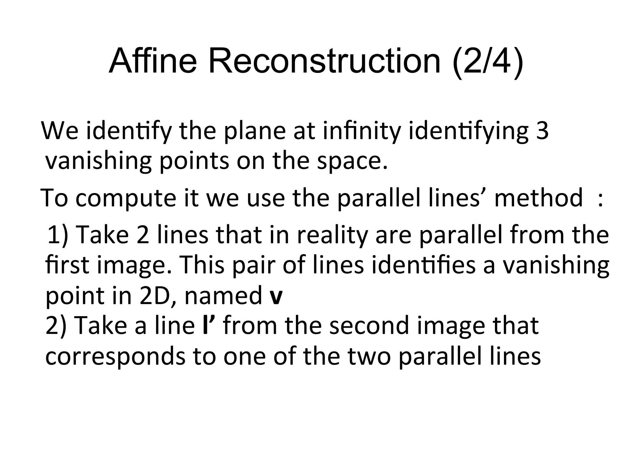 Affine Reconstruction (2/4)
	
  	
  	
  We	
  iden-fy	
  the	
  plane	
  at	
  inﬁnity	
  iden-fying	
  3	
  
vanishing	
  points	
  on	
  the	
  space.	
  
	
  	
  	
  To	
  compute	
  it	
  we	
  use	
  the	
  parallel	
  lines’	
  method	
  	
  :	
  
	
  	
  	
  	
  1)	
  Take	
  2	
  lines	
  that	
  in	
  reality	
  are	
  parallel	
  from	
  the	
  
ﬁrst	
  image.	
  This	
  pair	
  of	
  lines	
  iden-ﬁes	
  a	
  vanishing	
  
point	
  in	
  2D,	
  named	
  v	
  
2)	
  Take	
  a	
  line	
  l’	
  from	
  the	
  second	
  image	
  that	
  
corresponds	
  to	
  one	
  of	
  the	
  two	
  parallel	
  lines	
  
	
  	
  	
  	
  	
  
 