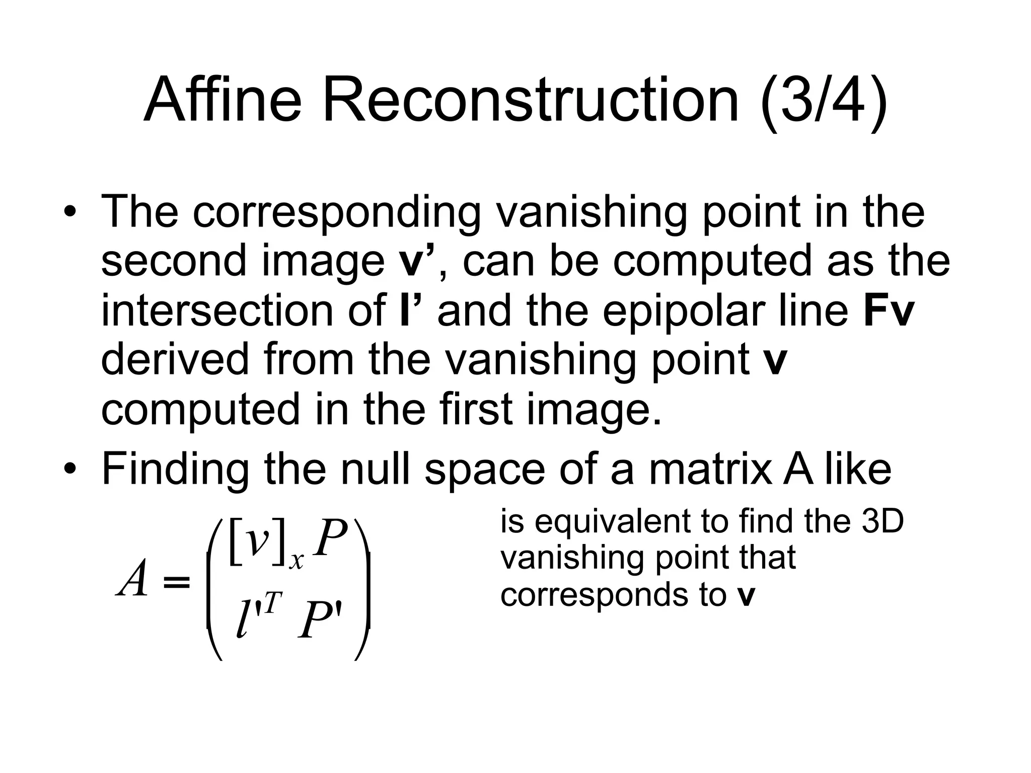 Affine Reconstruction (3/4)
•  The corresponding vanishing point in the
second image v’, can be computed as the
intersection of l’ and the epipolar line Fv
derived from the vanishing point v
computed in the first image.
•  Finding the null space of a matrix A like
is equivalent to find the 3D
vanishing point that
corresponds to v⎟⎟
⎠
⎞
⎜⎜
⎝
⎛
=
''
][
Pl
Pv
A T
x
 