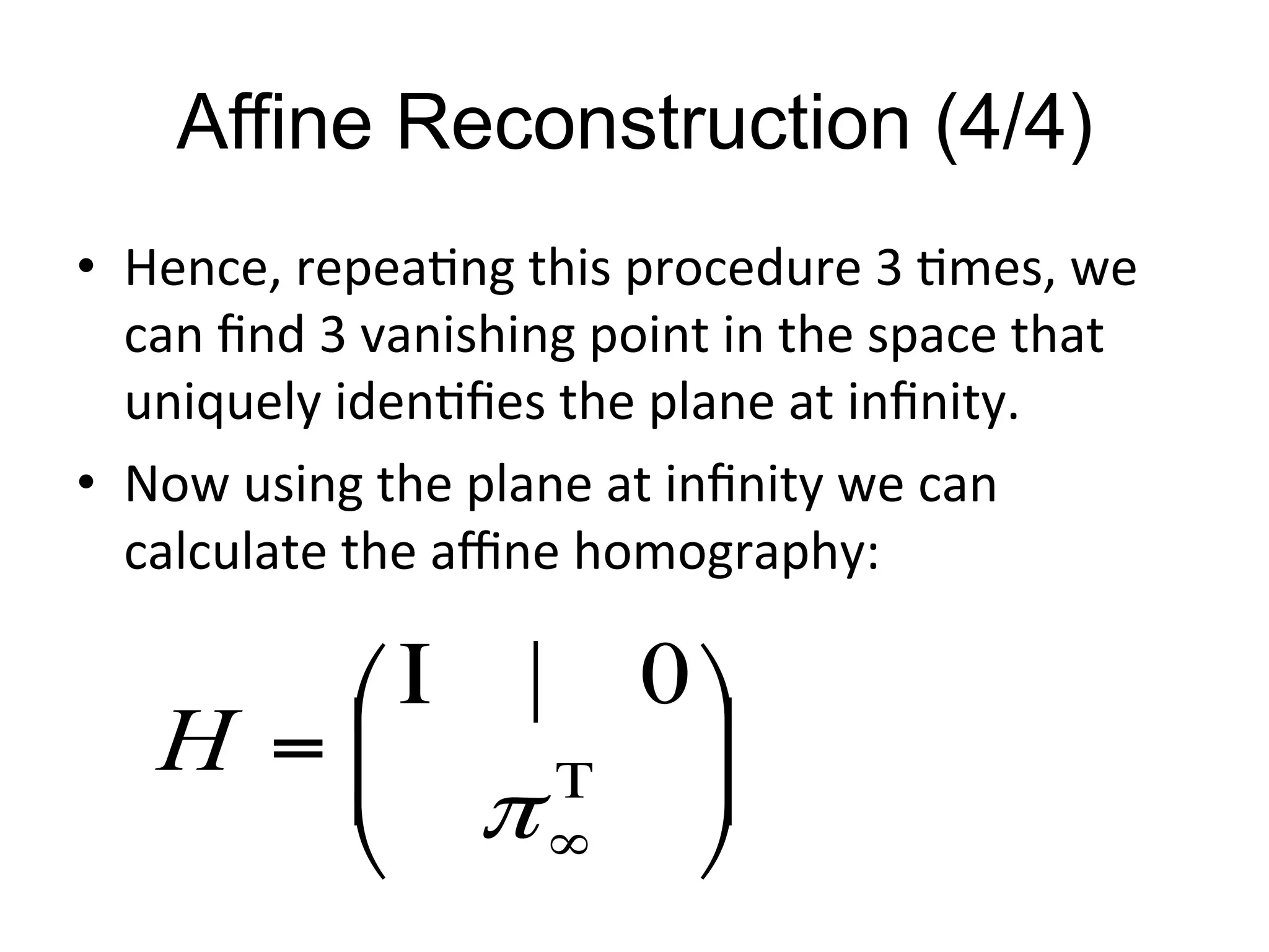 Affine Reconstruction (4/4)	
  
•  Hence,	
  repea-ng	
  this	
  procedure	
  3	
  -mes,	
  we	
  
can	
  ﬁnd	
  3	
  vanishing	
  point	
  in	
  the	
  space	
  that	
  
uniquely	
  iden-ﬁes	
  the	
  plane	
  at	
  inﬁnity.	
  
•  Now	
  using	
  the	
  plane	
  at	
  inﬁnity	
  we	
  can	
  
calculate	
  the	
  aﬃne	
  homography:	
  
⎟⎟
⎠
⎞
⎜⎜
⎝
⎛Ι
= Τ
∞π
0|
H
 