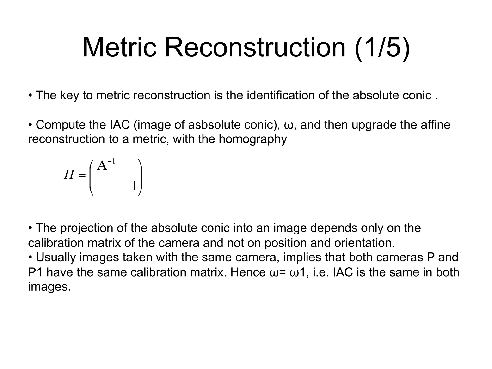 Metric Reconstruction (1/5)
• The key to metric reconstruction is the identification of the absolute conic .
• Compute the IAC (image of asbsolute conic), ω, and then upgrade the affine
reconstruction to a metric, with the homography
• The projection of the absolute conic into an image depends only on the
calibration matrix of the camera and not on position and orientation.
• Usually images taken with the same camera, implies that both cameras P and
P1 have the same calibration matrix. Hence ω= ω1, i.e. IAC is the same in both
images.
⎟
⎟
⎠
⎞
⎜
⎜
⎝
⎛ Α
=
−
1
1
H
 