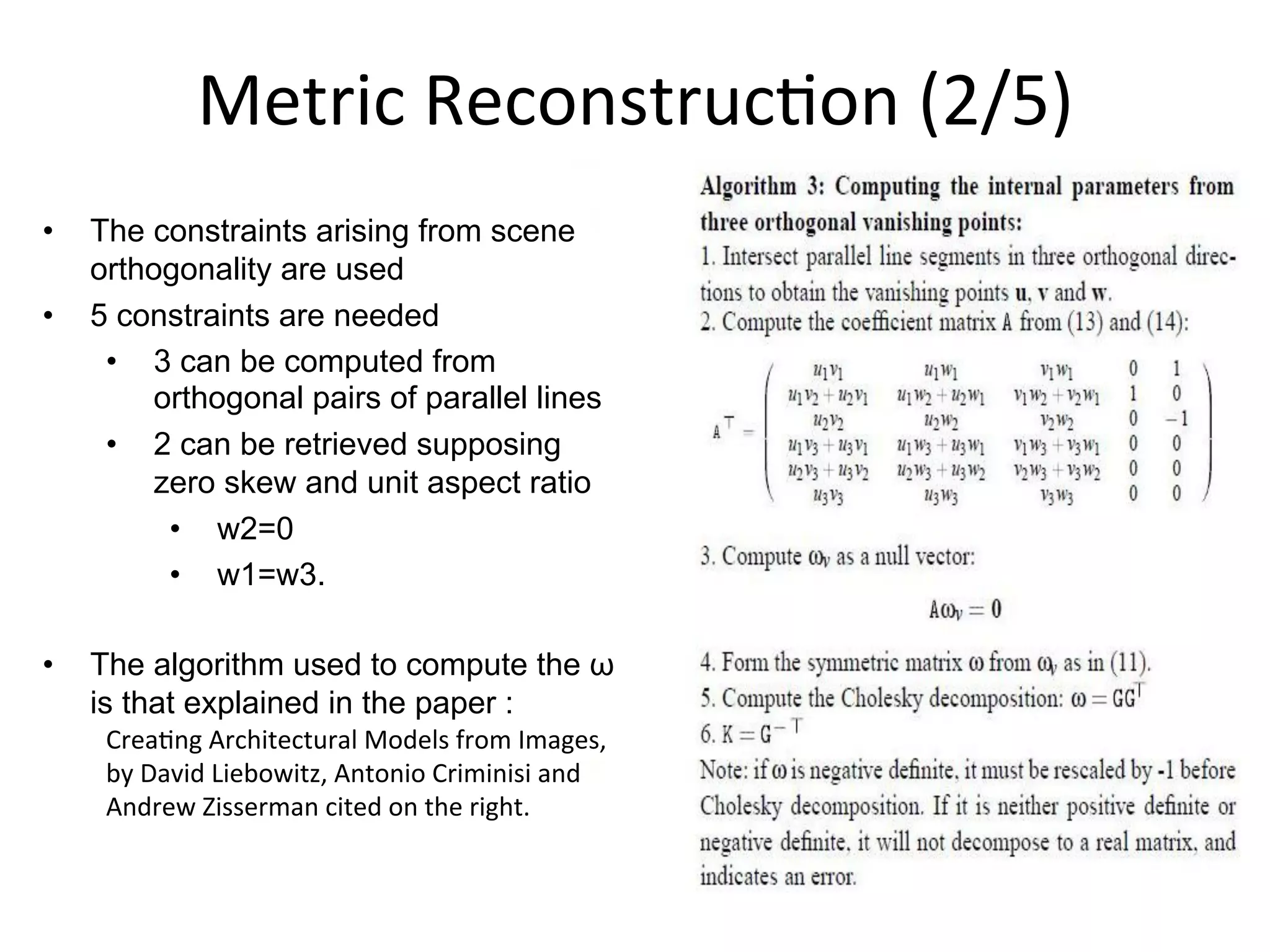 Metric	
  Reconstruc-on	
  (2/5)	
  
•  The constraints arising from scene
orthogonality are used
•  5 constraints are needed
•  3 can be computed from
orthogonal pairs of parallel lines
•  2 can be retrieved supposing
zero skew and unit aspect ratio
•  w2=0
•  w1=w3.
•  The algorithm used to compute the ω
is that explained in the paper :
Crea-ng	
  Architectural	
  Models	
  from	
  Images,	
  
by	
  David	
  Liebowitz,	
  Antonio	
  Criminisi	
  and	
  
Andrew	
  Zisserman	
  cited	
  on	
  the	
  right.
 